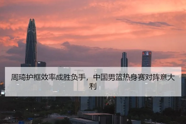 周琦护框效率成胜负手，中国男篮热身赛对阵意大利