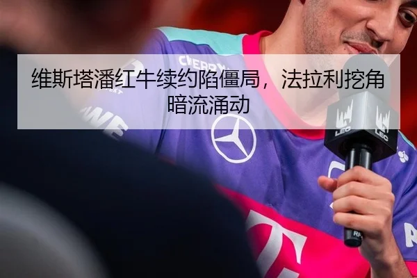 维斯塔潘红牛续约陷僵局，法拉利挖角暗流涌动