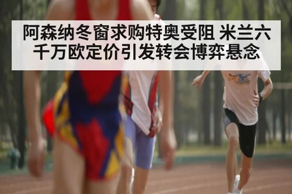 阿森纳冬窗求购特奥受阻 米兰六千万欧定价引发转会博弈悬念